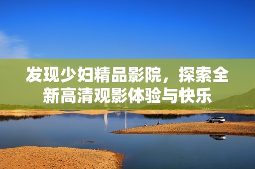 发现少妇精品影院，探索全新高清观影体验与快乐