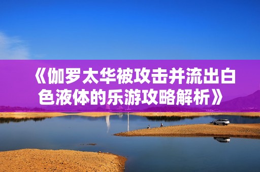 《伽罗太华被攻击并流出白色液体的乐游攻略解析》