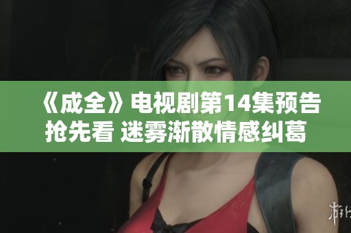 《成全》电视剧第14集预告抢先看 迷雾渐散情感纠葛加剧