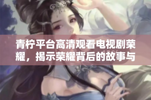 青柠平台高清观看电视剧荣耀，揭示荣耀背后的故事与情感