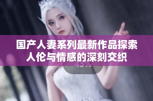 国产人妻系列最新作品探索人伦与情感的深刻交织
