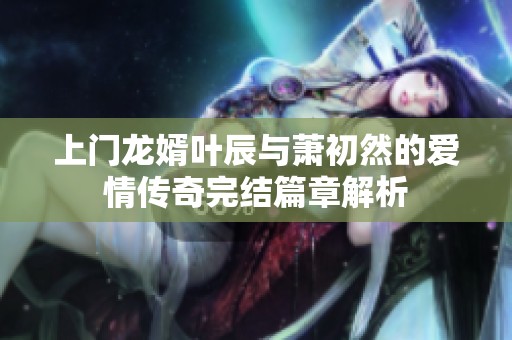 上门龙婿叶辰与萧初然的爱情传奇完结篇章解析