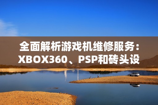 全面解析游戏机维修服务：XBOX360、PSP和砖头设备的修复技巧与指南