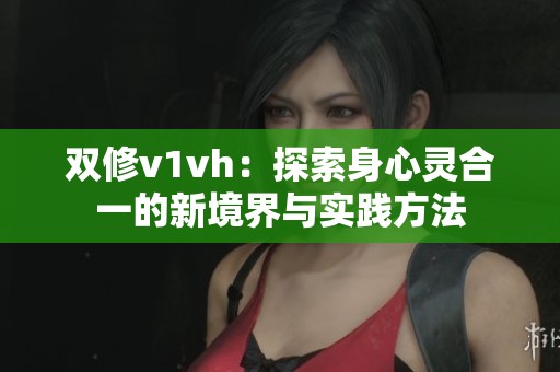 双修v1vh：探索身心灵合一的新境界与实践方法