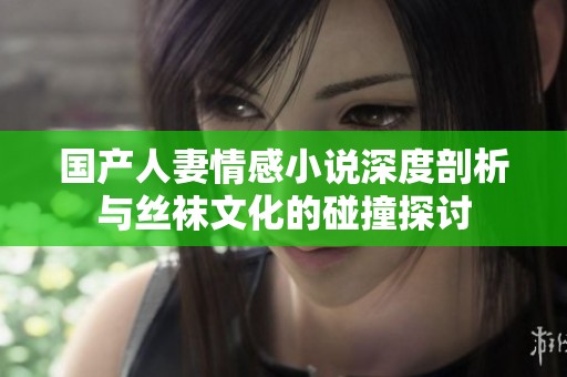 国产人妻情感小说深度剖析与丝袜文化的碰撞探讨