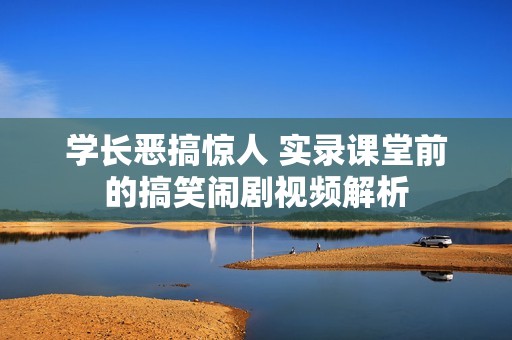 学长恶搞惊人 实录课堂前的搞笑闹剧视频解析