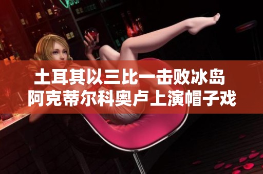 土耳其以三比一击败冰岛 阿克蒂尔科奥卢上演帽子戏法