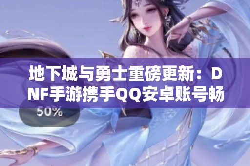 地下城与勇士重磅更新：DNF手游携手QQ安卓账号畅游新世界