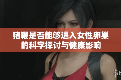 猪鞭是否能够进入女性卵巢的科学探讨与健康影响