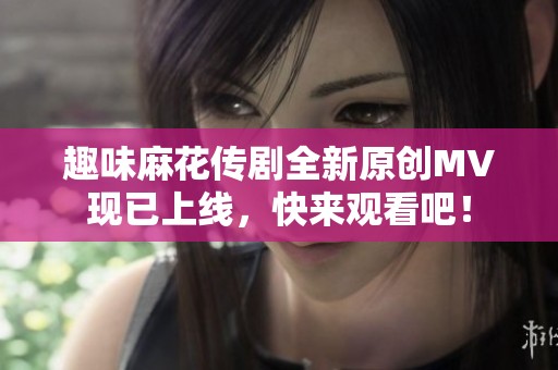 趣味麻花传剧全新原创MV现已上线，快来观看吧！