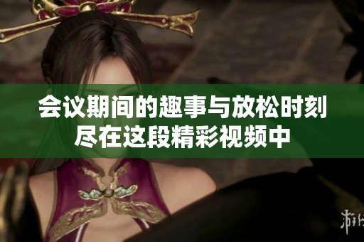 会议期间的趣事与放松时刻尽在这段精彩视频中