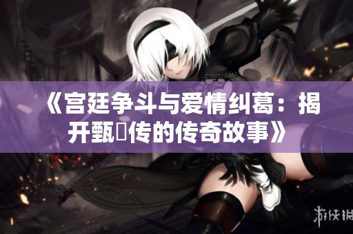 《宫廷争斗与爱情纠葛：揭开甄嬛传的传奇故事》
