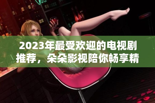 2023年最受欢迎的电视剧推荐，朵朵影视陪你畅享精彩剧情
