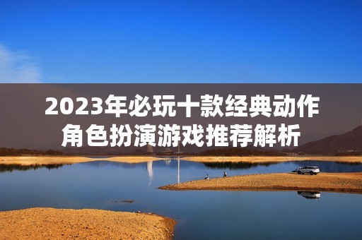 2023年必玩十款经典动作角色扮演游戏推荐解析