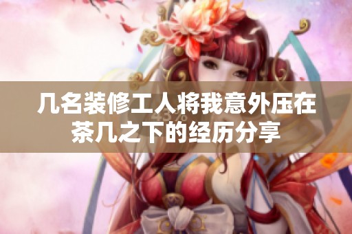 几名装修工人将我意外压在茶几之下的经历分享