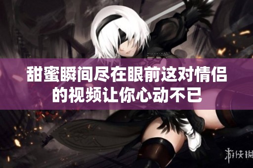 甜蜜瞬间尽在眼前这对情侣的视频让你心动不已