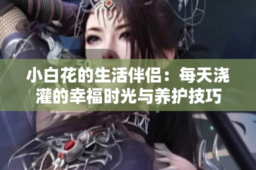 小白花的生活伴侣：每天浇灌的幸福时光与养护技巧