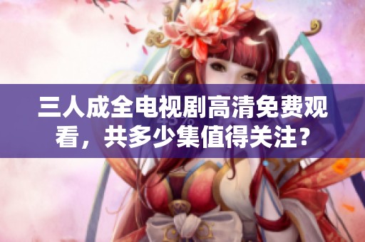 三人成全电视剧高清免费观看，共多少集值得关注？