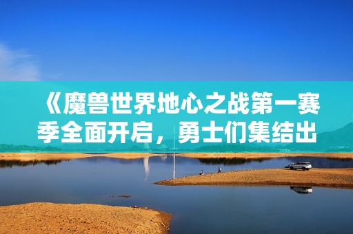 《魔兽世界地心之战第一赛季全面开启，勇士们集结出征》