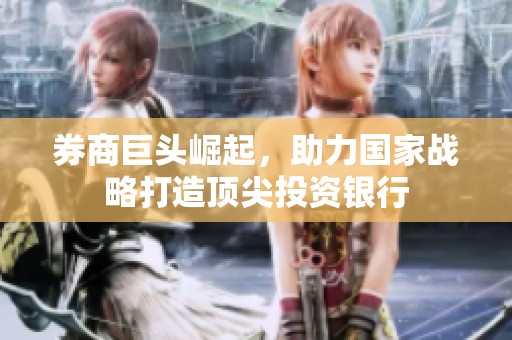 券商巨头崛起，助力国家战略打造顶尖投资银行