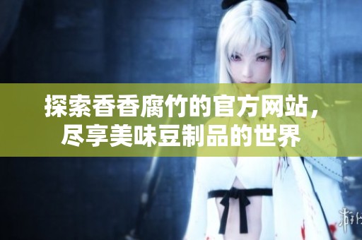 探索香香腐竹的官方网站，尽享美味豆制品的世界