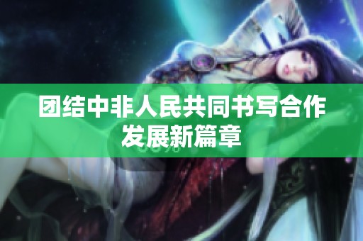 团结中非人民共同书写合作发展新篇章