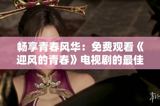 畅享青春风华：免费观看《迎风的青春》电视剧的最佳途径