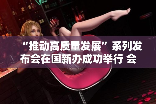 “推动高质量发展”系列发布会在国新办成功举行 会议聚焦新机遇与挑战