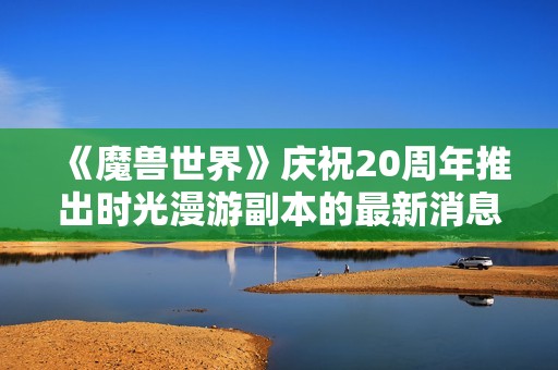 《魔兽世界》庆祝20周年推出时光漫游副本的最新消息