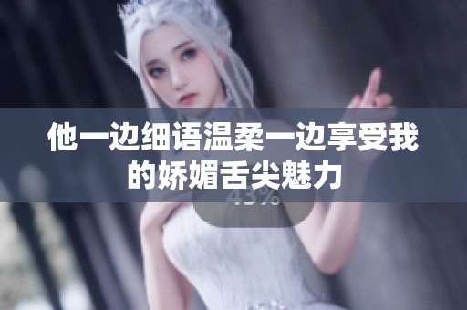 他一边细语温柔一边享受我的娇媚舌尖魅力