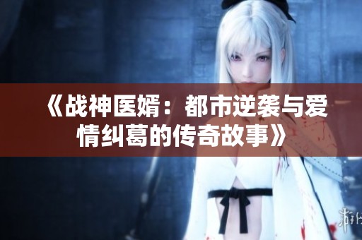 《战神医婿：都市逆袭与爱情纠葛的传奇故事》