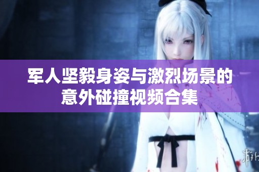 军人坚毅身姿与激烈场景的意外碰撞视频合集