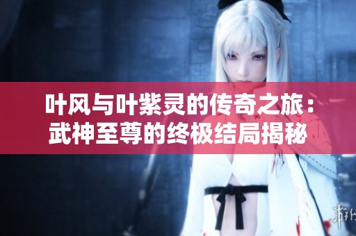 叶风与叶紫灵的传奇之旅：武神至尊的终极结局揭秘