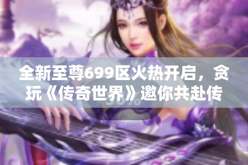 全新至尊699区火热开启，贪玩《传奇世界》邀你共赴传奇之旅