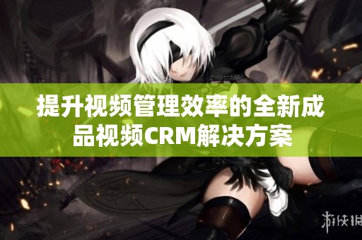 提升视频管理效率的全新成品视频CRM解决方案