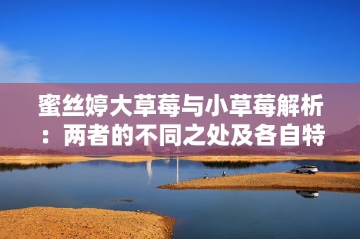 蜜丝婷大草莓与小草莓解析：两者的不同之处及各自特点