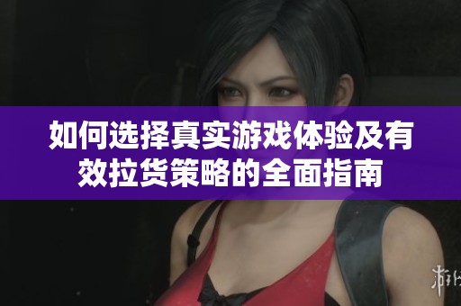 如何选择真实游戏体验及有效拉货策略的全面指南