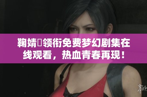 鞠婧祎领衔免费梦幻剧集在线观看，热血青春再现！