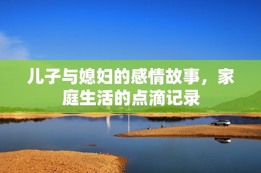 儿子与媳妇的感情故事，家庭生活的点滴记录