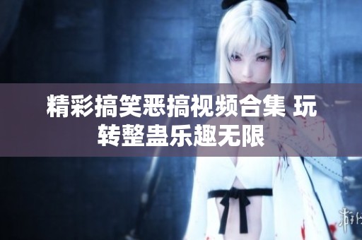 精彩搞笑恶搞视频合集 玩转整蛊乐趣无限