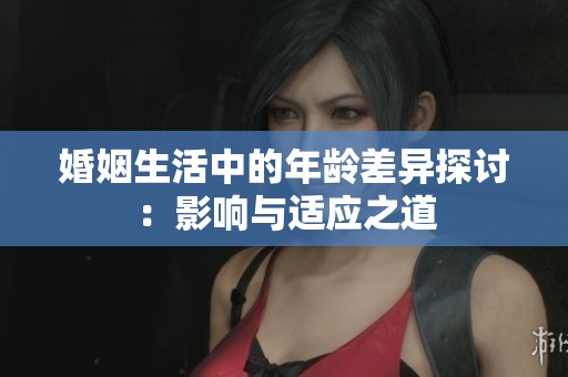 婚姻生活中的年龄差异探讨：影响与适应之道