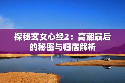 探秘玄女心经2：高潮最后的秘密与归宿解析