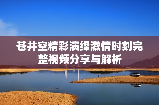 苍井空精彩演绎激情时刻完整视频分享与解析