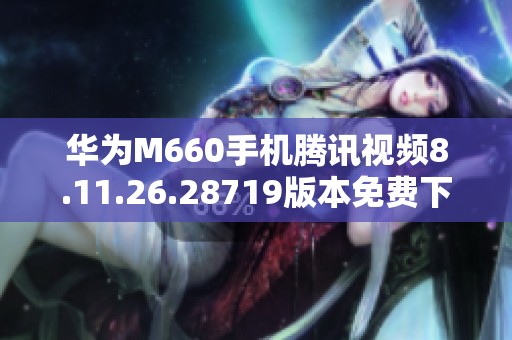华为M660手机腾讯视频8.11.26.28719版本免费下载指南