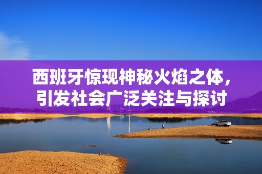 西班牙惊现神秘火焰之体，引发社会广泛关注与探讨