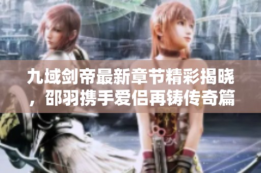 九域剑帝最新章节精彩揭晓，邵羽携手爱侣再铸传奇篇章