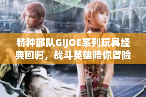 特种部队GIJOE系列玩具经典回归，战斗英雄陪你冒险