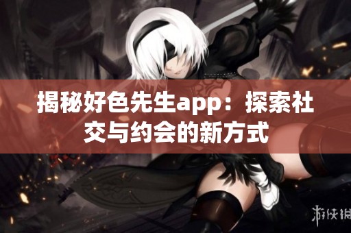 揭秘好色先生app：探索社交与约会的新方式