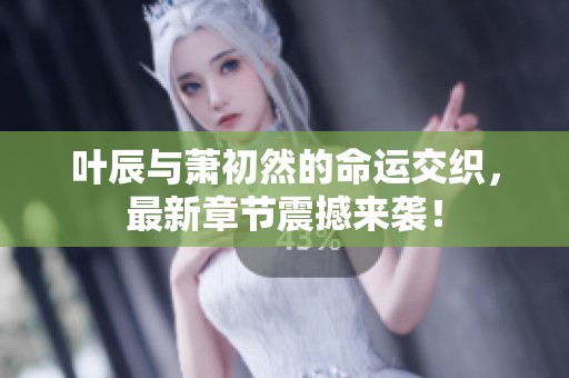 叶辰与萧初然的命运交织，最新章节震撼来袭！