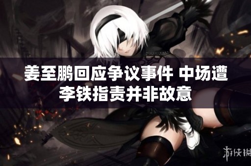 姜至鹏回应争议事件 中场遭李铁指责并非故意